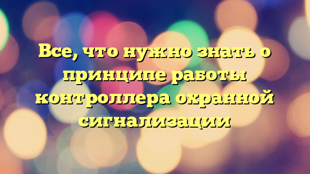 Все, что нужно знать о принципе работы контроллера охранной сигнализации