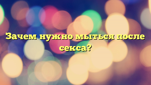 Зачем нужно мыться после секса?