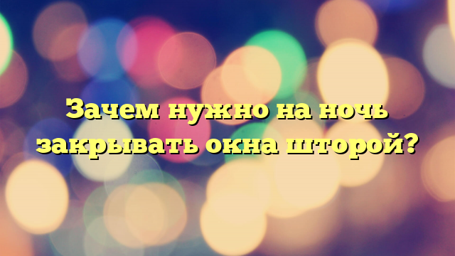 Зачем нужно на ночь закрывать окна шторой?