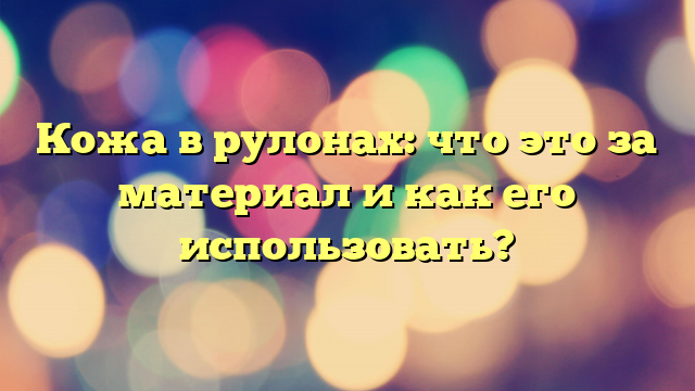 Кожа в рулонах: что это за материал и как его использовать?