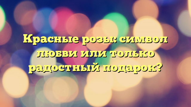 Красные розы: символ любви или только радостный подарок?