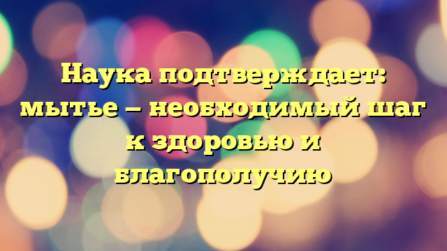 Наука подтверждает: мытье — необходимый шаг к здоровью и благополучию