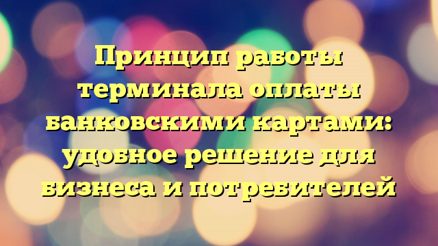 Принцип работы терминала оплаты банковскими картами: удобное решение для бизнеса и потребителей