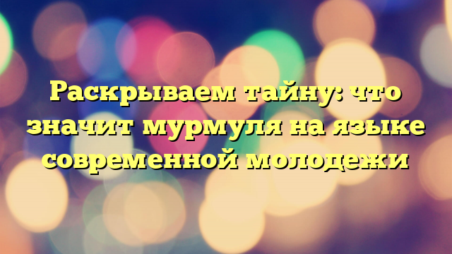 Раскрываем тайну: что значит мурмуля на языке современной молодежи