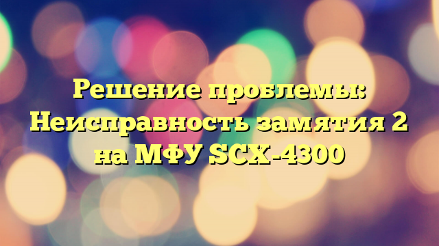 Решение проблемы: Неисправность замятия 2 на МФУ SCX-4300