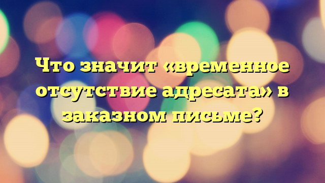 Что значит «временное отсутствие адресата» в заказном письме?